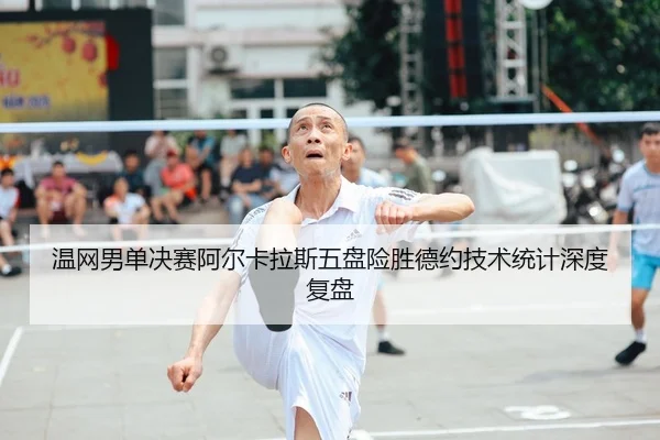 温网男单决赛阿尔卡拉斯五盘险胜德约技术统计深度复盘