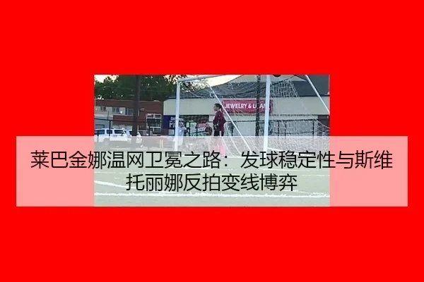 莱巴金娜温网卫冕之路：发球稳定性与斯维托丽娜反拍变线博弈