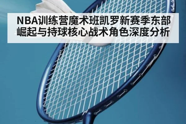 NBA训练营魔术班凯罗新赛季东部崛起与持球核心战术角色深度分析